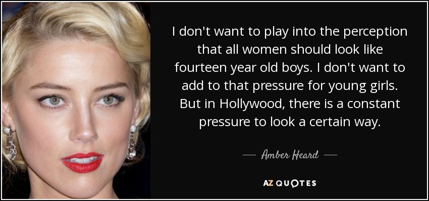 I don't want to play into the perception that all women should look like fourteen year old boys. I don't want to add to that pressure for young girls. But in Hollywood, there is a constant pressure to look a certain way. - Amber Heard