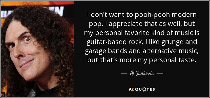I don't want to pooh-pooh modern pop. I appreciate that as well, but my personal favorite kind of music is guitar-based rock. I like grunge and garage bands and alternative music, but that's more my personal taste. - Al Yankovic