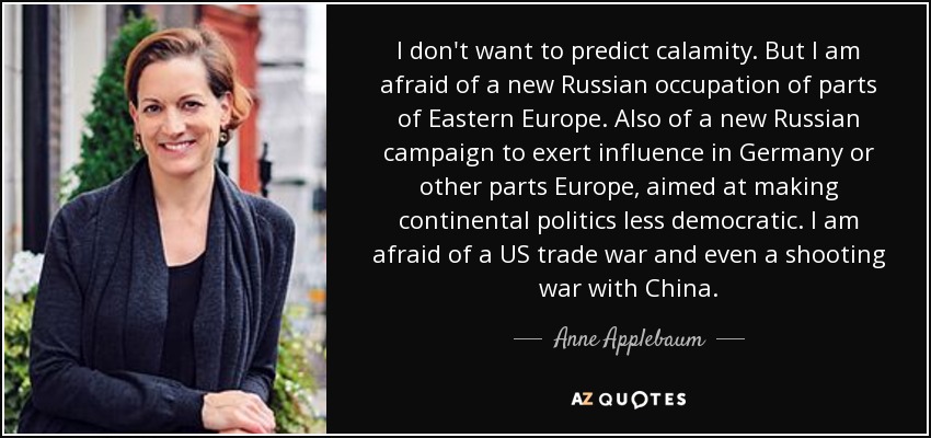 I don't want to predict calamity. But I am afraid of a new Russian occupation of parts of Eastern Europe. Also of a new Russian campaign to exert influence in Germany or other parts Europe, aimed at making continental politics less democratic. I am afraid of a US trade war and even a shooting war with China. - Anne Applebaum