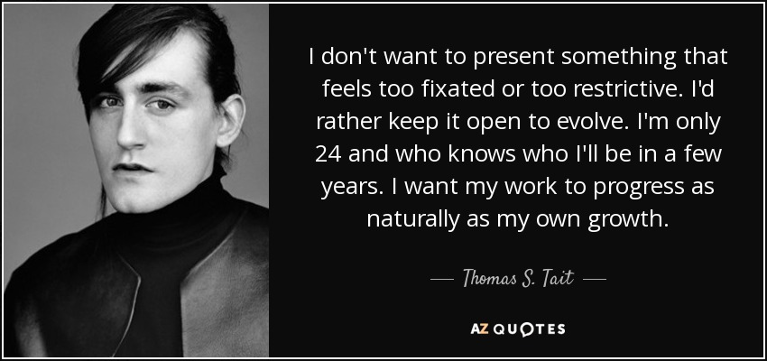 I don't want to present something that feels too fixated or too restrictive. I'd rather keep it open to evolve. I'm only 24 and who knows who I'll be in a few years. I want my work to progress as naturally as my own growth. - Thomas S. Tait