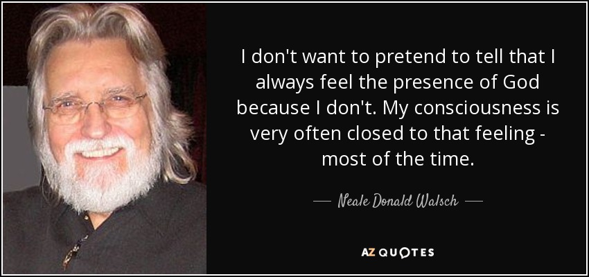 I don't want to pretend to tell that I always feel the presence of God because I don't. My consciousness is very often closed to that feeling - most of the time. - Neale Donald Walsch