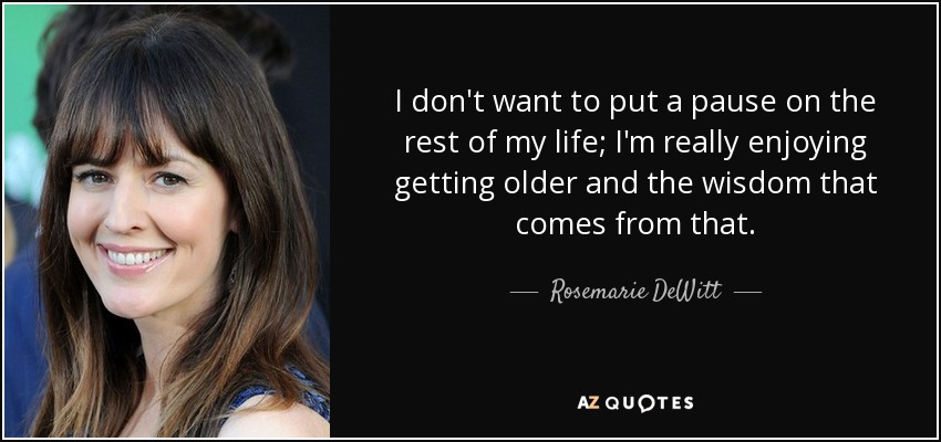 I don't want to put a pause on the rest of my life; I'm really enjoying getting older and the wisdom that comes from that. - Rosemarie DeWitt