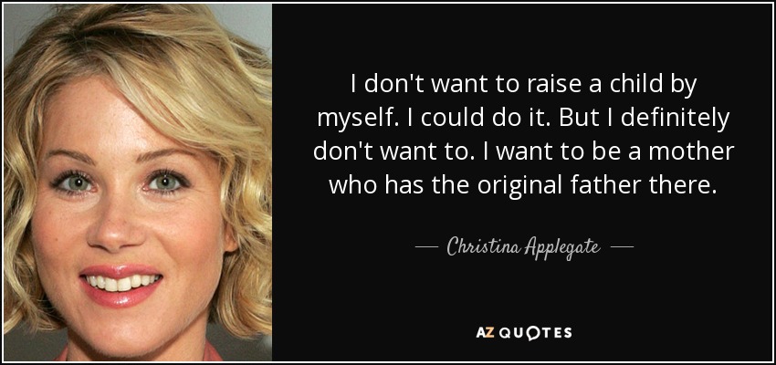 I don't want to raise a child by myself. I could do it. But I definitely don't want to. I want to be a mother who has the original father there. - Christina Applegate