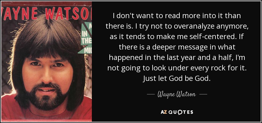 I don't want to read more into it than there is. I try not to overanalyze anymore, as it tends to make me self-centered. If there is a deeper message in what happened in the last year and a half, I'm not going to look under every rock for it. Just let God be God. - Wayne Watson