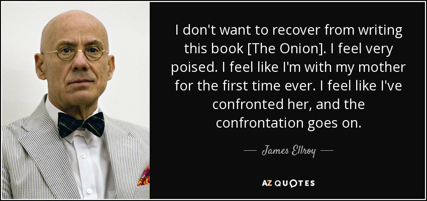 I don't want to recover from writing this book [The Onion]. I feel very poised. I feel like I'm with my mother for the first time ever. I feel like I've confronted her, and the confrontation goes on. - James Ellroy