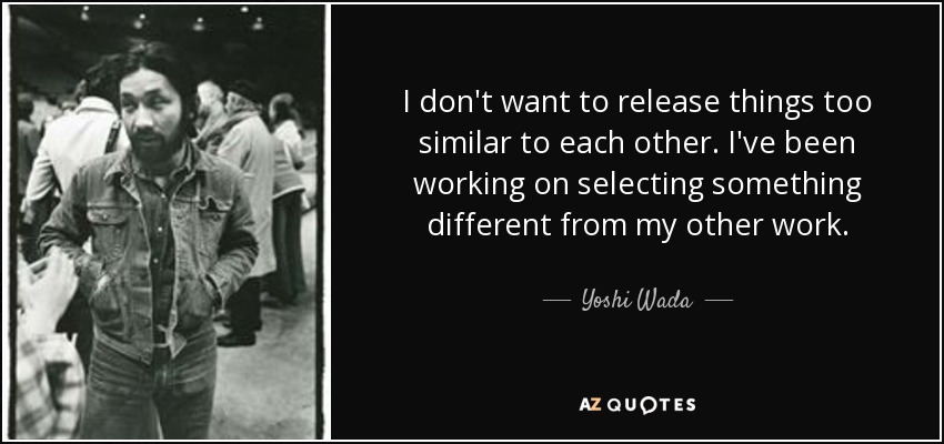 I don't want to release things too similar to each other. I've been working on selecting something different from my other work. - Yoshi Wada