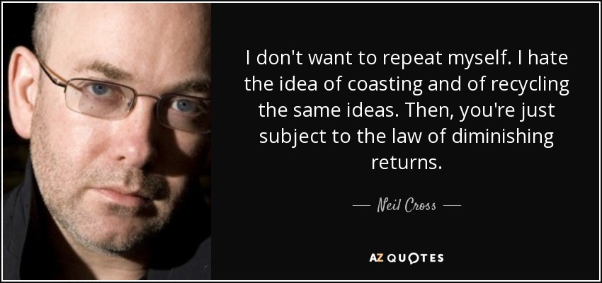 I don't want to repeat myself. I hate the idea of coasting and of recycling the same ideas. Then, you're just subject to the law of diminishing returns. - Neil Cross