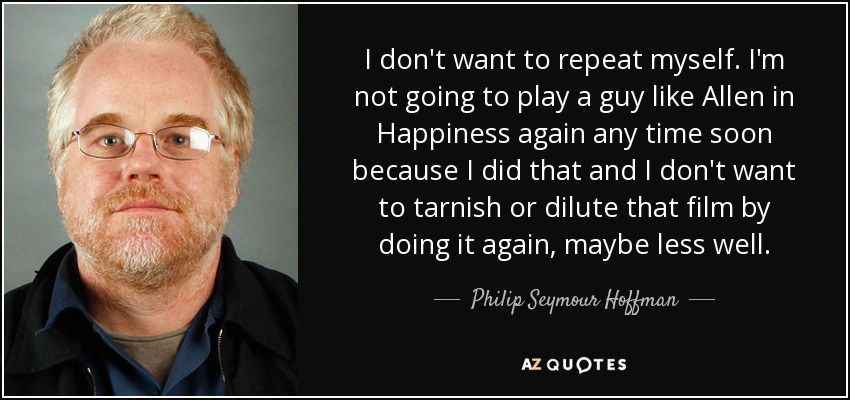 I don't want to repeat myself. I'm not going to play a guy like Allen in Happiness again any time soon because I did that and I don't want to tarnish or dilute that film by doing it again, maybe less well. - Philip Seymour Hoffman