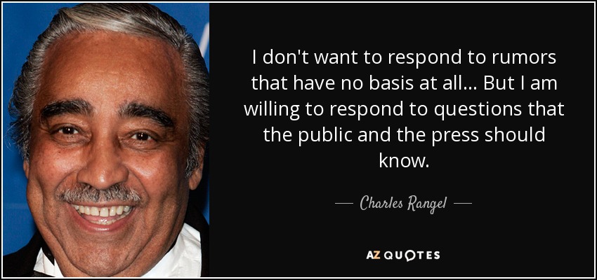 I don't want to respond to rumors that have no basis at all... But I am willing to respond to questions that the public and the press should know. - Charles Rangel
