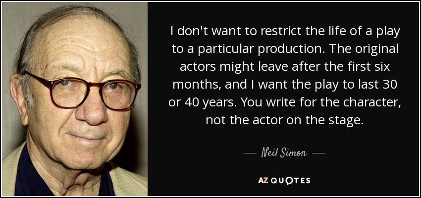 I don't want to restrict the life of a play to a particular production. The original actors might leave after the first six months, and I want the play to last 30 or 40 years. You write for the character, not the actor on the stage. - Neil Simon