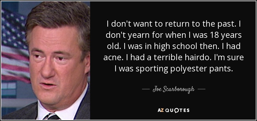 I don't want to return to the past. I don't yearn for when I was 18 years old. I was in high school then. I had acne. I had a terrible hairdo. I'm sure I was sporting polyester pants. - Joe Scarborough