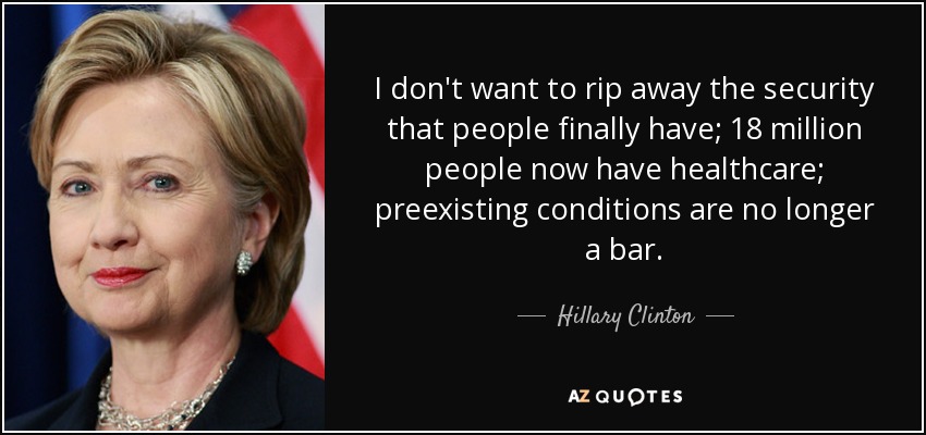 I don't want to rip away the security that people finally have; 18 million people now have healthcare; preexisting conditions are no longer a bar. - Hillary Clinton