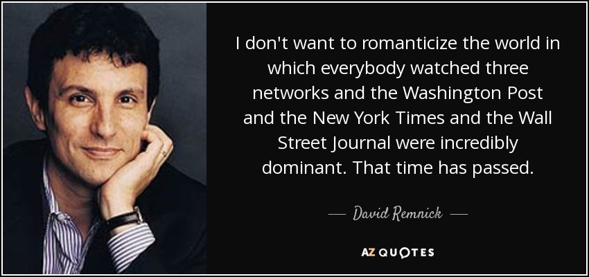I don't want to romanticize the world in which everybody watched three networks and the Washington Post and the New York Times and the Wall Street Journal were incredibly dominant. That time has passed. - David Remnick