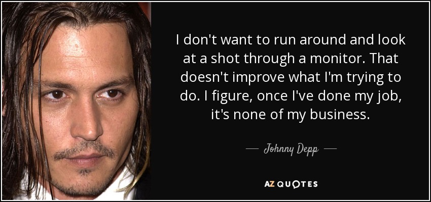 I don't want to run around and look at a shot through a monitor. That doesn't improve what I'm trying to do. I figure, once I've done my job, it's none of my business. - Johnny Depp