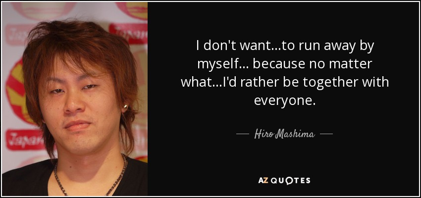 I don't want...to run away by myself... because no matter what...I'd rather be together with everyone. - Hiro Mashima