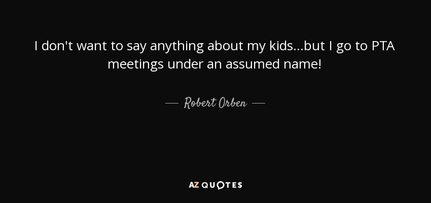 I don't want to say anything about my kids...but I go to PTA meetings under an assumed name! - Robert Orben