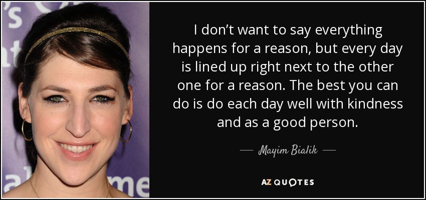 I don’t want to say everything happens for a reason, but every day is lined up right next to the other one for a reason. The best you can do is do each day well with kindness and as a good person. - Mayim Bialik