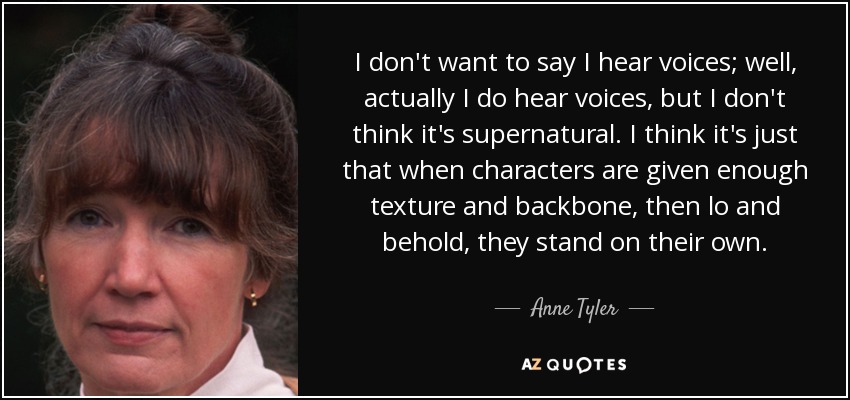 I don't want to say I hear voices; well, actually I do hear voices, but I don't think it's supernatural. I think it's just that when characters are given enough texture and backbone, then lo and behold, they stand on their own. - Anne Tyler