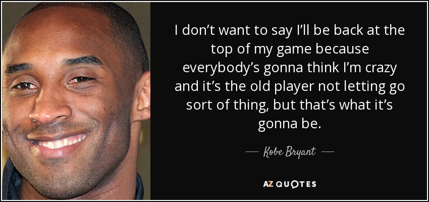 I don’t want to say I’ll be back at the top of my game because everybody’s gonna think I’m crazy and it’s the old player not letting go sort of thing, but that’s what it’s gonna be. - Kobe Bryant