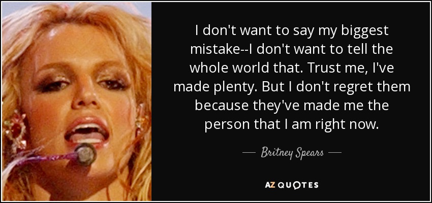 I don't want to say my biggest mistake--I don't want to tell the whole world that. Trust me, I've made plenty. But I don't regret them because they've made me the person that I am right now. - Britney Spears