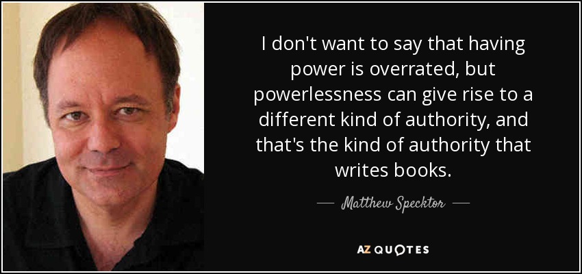 I don't want to say that having power is overrated, but powerlessness can give rise to a different kind of authority, and that's the kind of authority that writes books. - Matthew Specktor