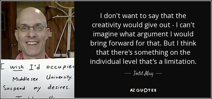 I don't want to say that the creativity would give out - I can't imagine what argument I would bring forward for that. But I think that there's something on the individual level that's a limitation. - Todd May