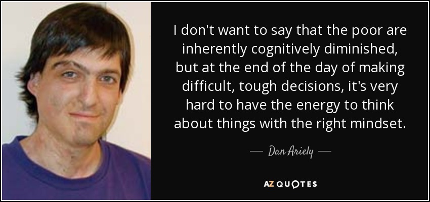 I don't want to say that the poor are inherently cognitively diminished, but at the end of the day of making difficult, tough decisions, it's very hard to have the energy to think about things with the right mindset. - Dan Ariely