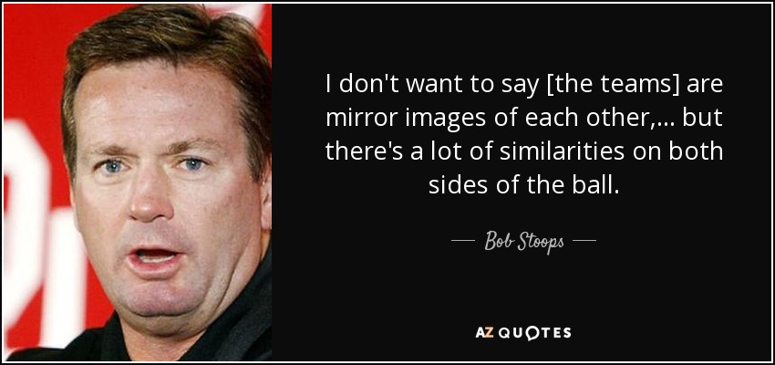 I don't want to say [the teams] are mirror images of each other, ... but there's a lot of similarities on both sides of the ball. - Bob Stoops