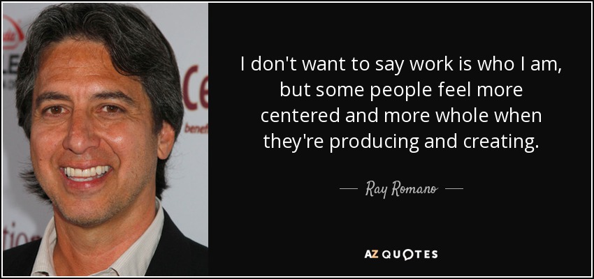 I don't want to say work is who I am, but some people feel more centered and more whole when they're producing and creating. - Ray Romano