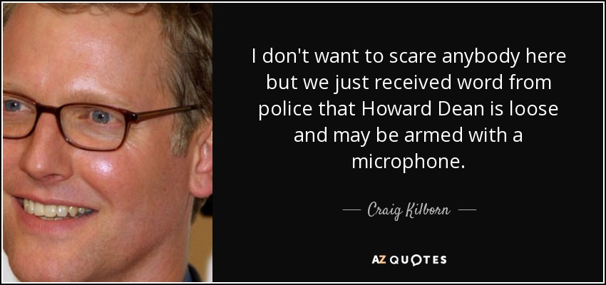I don't want to scare anybody here but we just received word from police that Howard Dean is loose and may be armed with a microphone. - Craig Kilborn