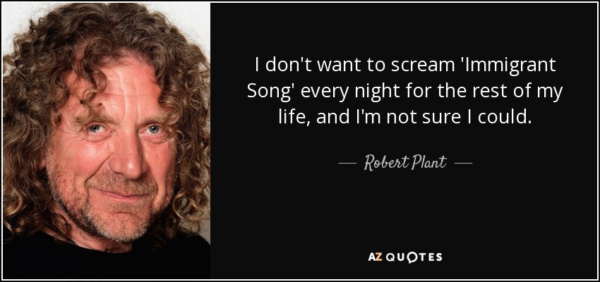 I don't want to scream 'Immigrant Song' every night for the rest of my life, and I'm not sure I could. - Robert Plant