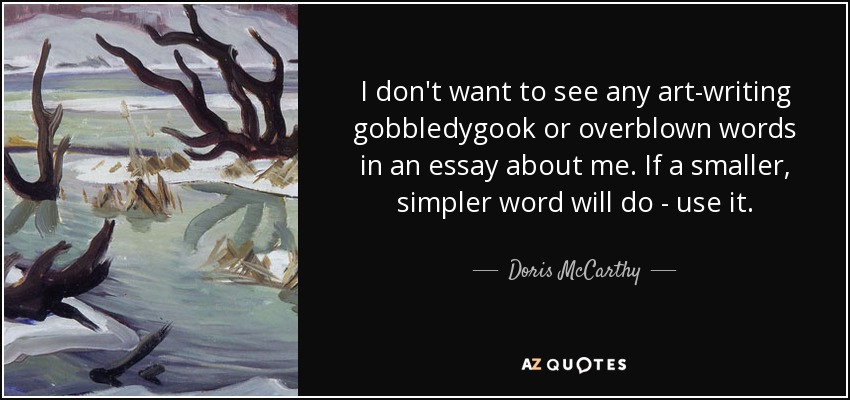 I don't want to see any art-writing gobbledygook or overblown words in an essay about me. If a smaller, simpler word will do - use it. - Doris McCarthy
