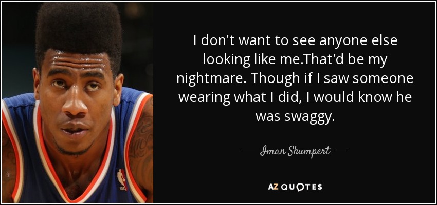 I don't want to see anyone else looking like me.That'd be my nightmare. Though if I saw someone wearing what I did, I would know he was swaggy. - Iman Shumpert