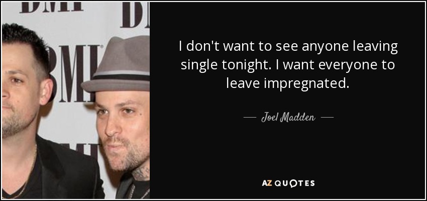 I don't want to see anyone leaving single tonight. I want everyone to leave impregnated. - Joel Madden