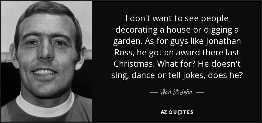 I don't want to see people decorating a house or digging a garden. As for guys like Jonathan Ross, he got an award there last Christmas. What for? He doesn't sing, dance or tell jokes, does he? - Ian St John