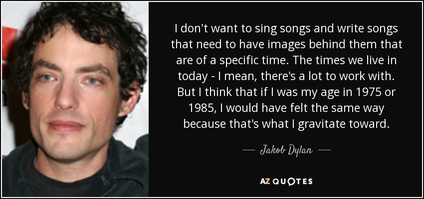 I don't want to sing songs and write songs that need to have images behind them that are of a specific time. The times we live in today - I mean, there's a lot to work with. But I think that if I was my age in 1975 or 1985, I would have felt the same way because that's what I gravitate toward. - Jakob Dylan