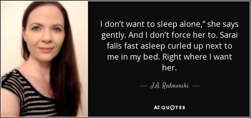 I don’t want to sleep alone,” she says gently. And I don’t force her to. Sarai falls fast asleep curled up next to me in my bed. Right where I want her. - J.A. Redmerski