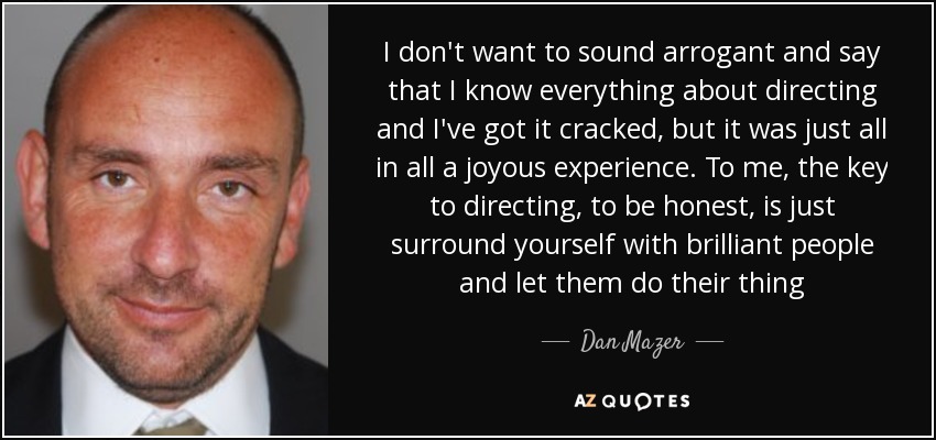 I don't want to sound arrogant and say that I know everything about directing and I've got it cracked, but it was just all in all a joyous experience. To me, the key to directing, to be honest, is just surround yourself with brilliant people and let them do their thing - Dan Mazer