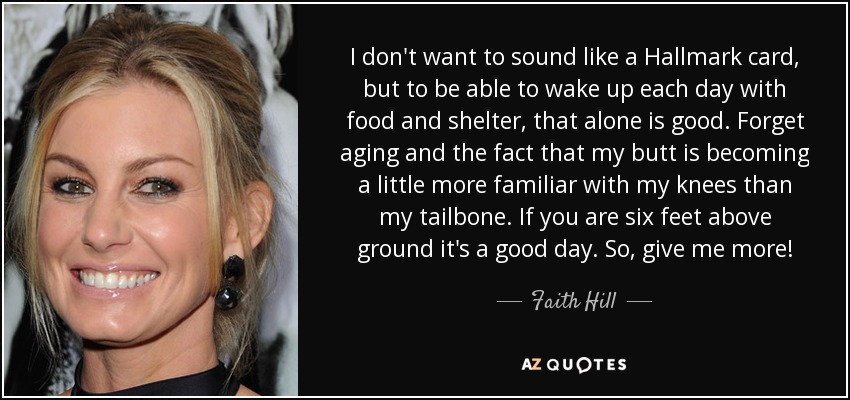 I don't want to sound like a Hallmark card, but to be able to wake up each day with food and shelter, that alone is good. Forget aging and the fact that my butt is becoming a little more familiar with my knees than my tailbone. If you are six feet above ground it's a good day. So, give me more! - Faith Hill