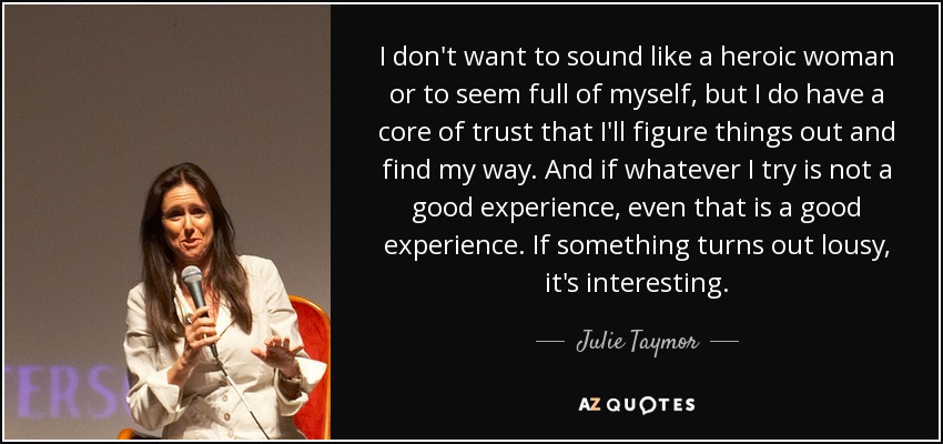 I don't want to sound like a heroic woman or to seem full of myself, but I do have a core of trust that I'll figure things out and find my way. And if whatever I try is not a good experience, even that is a good experience. If something turns out lousy, it's interesting. - Julie Taymor