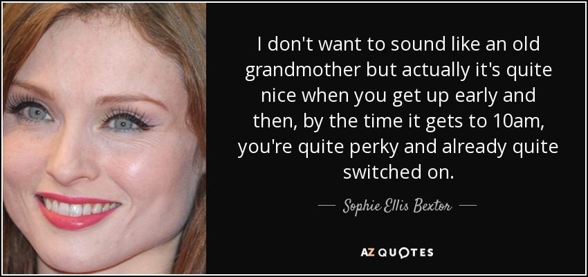 I don't want to sound like an old grandmother but actually it's quite nice when you get up early and then, by the time it gets to 10am, you're quite perky and already quite switched on. - Sophie Ellis Bextor