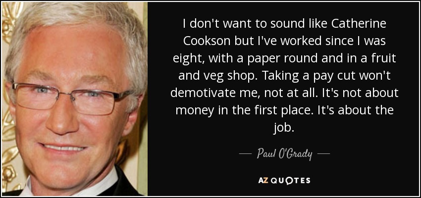 I don't want to sound like Catherine Cookson but I've worked since I was eight, with a paper round and in a fruit and veg shop. Taking a pay cut won't demotivate me, not at all. It's not about money in the first place. It's about the job. - Paul O'Grady