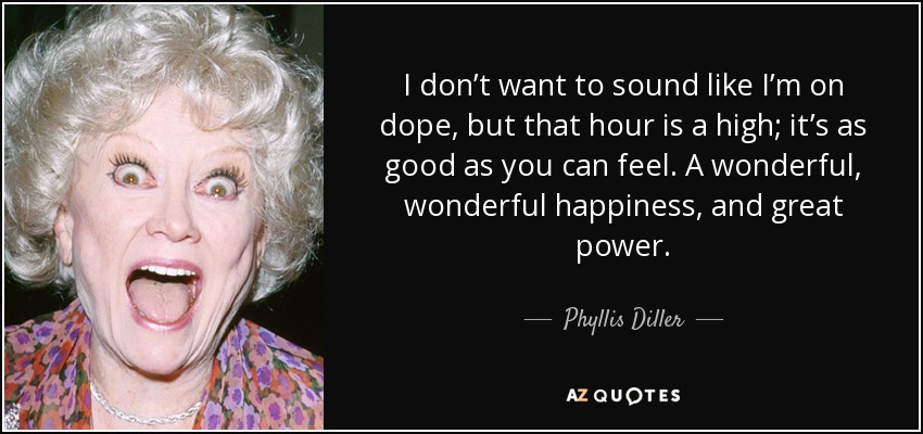 I don’t want to sound like I’m on dope, but that hour is a high; it’s as good as you can feel. A wonderful, wonderful happiness, and great power. - Phyllis Diller
