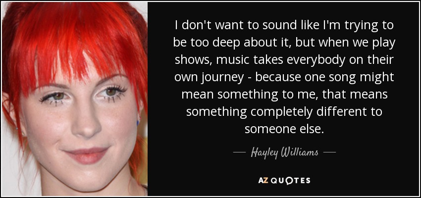 I don't want to sound like I'm trying to be too deep about it, but when we play shows, music takes everybody on their own journey - because one song might mean something to me, that means something completely different to someone else. - Hayley Williams