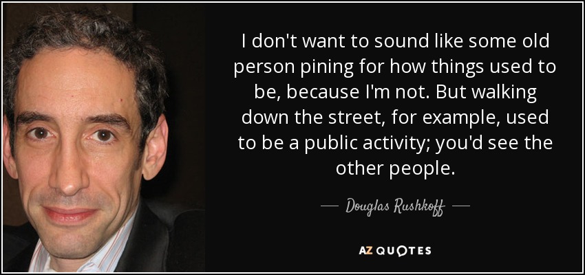 I don't want to sound like some old person pining for how things used to be, because I'm not. But walking down the street, for example, used to be a public activity; you'd see the other people. - Douglas Rushkoff