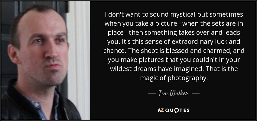 I don't want to sound mystical but sometimes when you take a picture - when the sets are in place - then something takes over and leads you. It's this sense of extraordinary luck and chance. The shoot is blessed and charmed, and you make pictures that you couldn't in your wildest dreams have imagined. That is the magic of photography. - Tim Walker