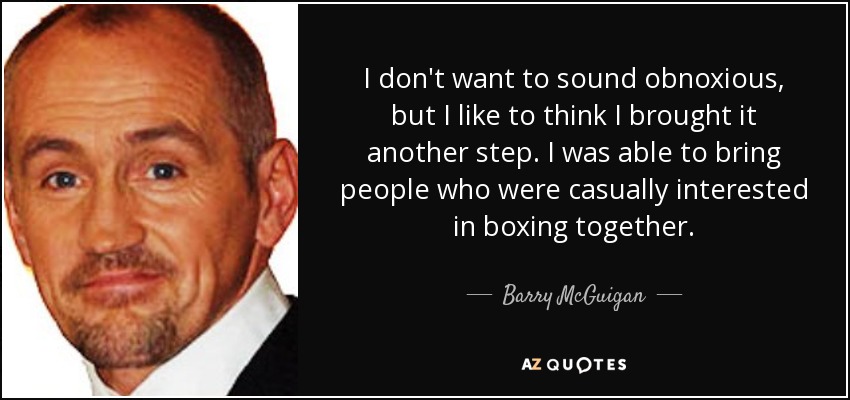 I don't want to sound obnoxious, but I like to think I brought it another step. I was able to bring people who were casually interested in boxing together. - Barry McGuigan