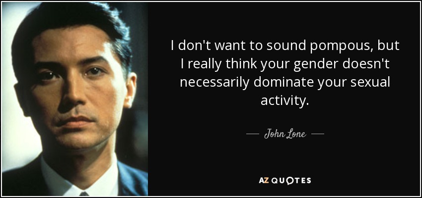 I don't want to sound pompous, but I really think your gender doesn't necessarily dominate your sexual activity. - John Lone
