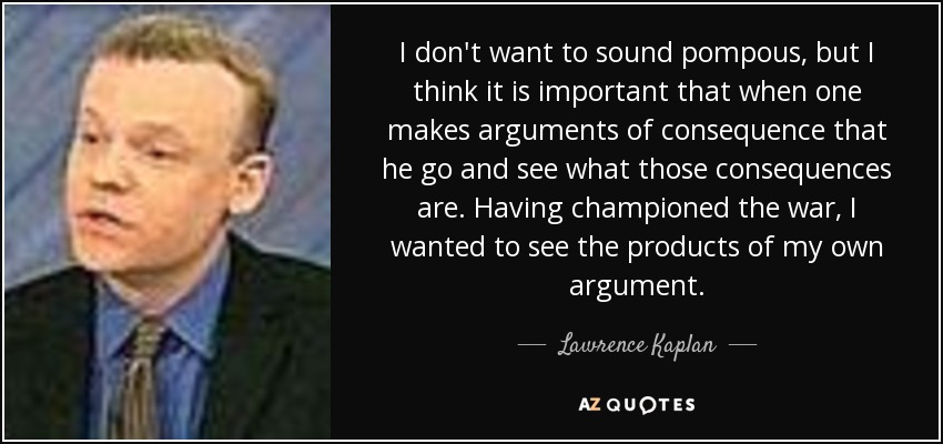 I don't want to sound pompous, but I think it is important that when one makes arguments of consequence that he go and see what those consequences are. Having championed the war, I wanted to see the products of my own argument. - Lawrence Kaplan