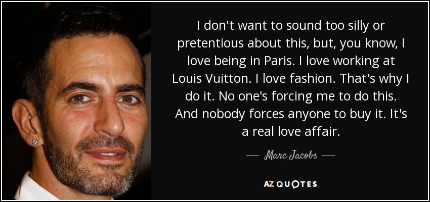 I don't want to sound too silly or pretentious about this, but, you know, I love being in Paris. I love working at Louis Vuitton. I love fashion. That's why I do it. No one's forcing me to do this. And nobody forces anyone to buy it. It's a real love affair. - Marc Jacobs